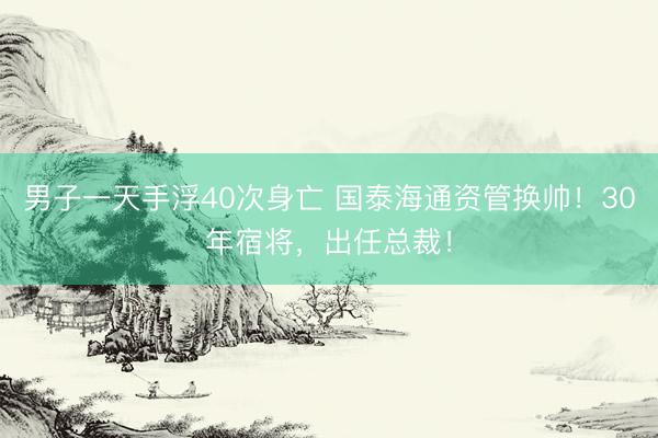 男子一天手浮40次身亡 国泰海通资管换帅！30年宿将，出任总裁！