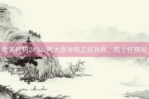 欧美砖码2o2o 两大医学院正经并吞，院士任院长
