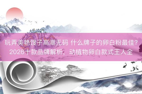 玩弄美艳馊子高潮无码 什么牌子的卵白粉最佳？2026十款品牌解析，动植物卵白款式王人全