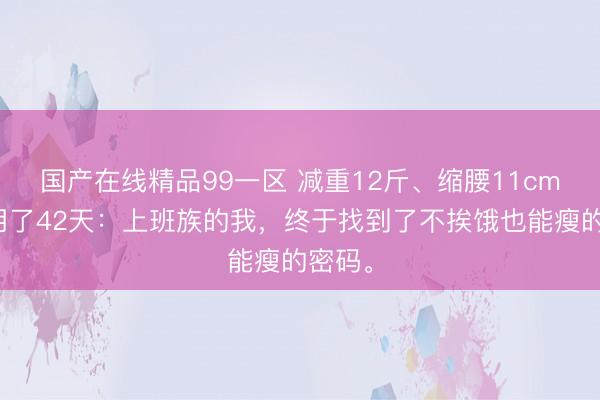 国产在线精品99一区 减重12斤、缩腰11cm，只用了42天：上班族的我，终于找到了不挨饿也能瘦的密码。