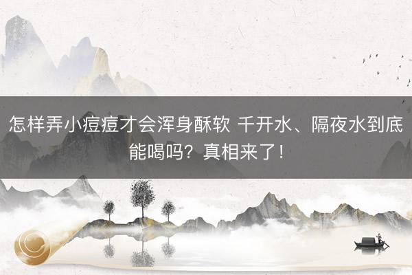 怎样弄小痘痘才会浑身酥软 千开水、隔夜水到底能喝吗?真相来了!
