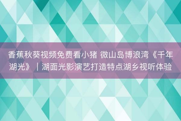 香蕉秋葵视频免费看小猪 微山岛博浪湾《千年湖光》｜湖面光影演艺打造特点湖乡视听体验