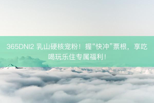 365DNI2 乳山硬核宠粉！握“快冲”票根，享吃喝玩乐住专属福利！