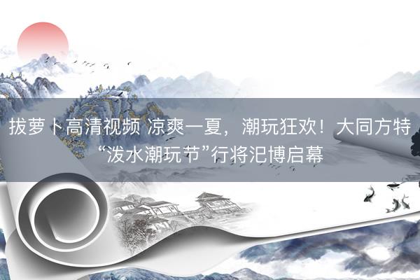 拔萝卜高清视频 凉爽一夏，潮玩狂欢！大同方特“泼水潮玩节”行将汜博启幕