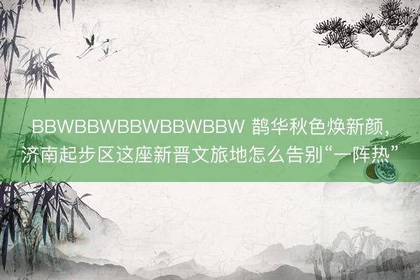 BBWBBWBBWBBWBBW 鹊华秋色焕新颜，济南起步区这座新晋文旅地怎么告别“一阵热”