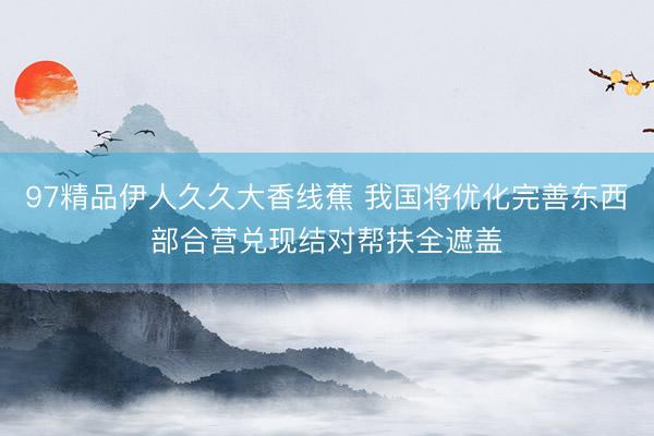 97精品伊人久久大香线蕉 我国将优化完善东西部合营兑现结对帮扶全遮盖