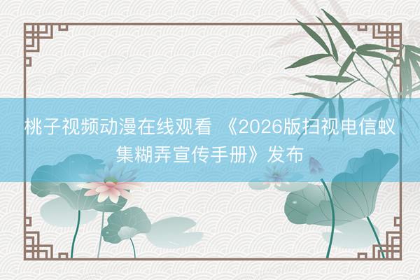 桃子视频动漫在线观看 《2026版扫视电信蚁集糊弄宣传手册》发布