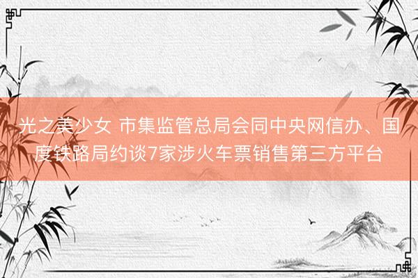 光之美少女 市集监管总局会同中央网信办、国度铁路局约谈7家涉火车票销售第三方平台