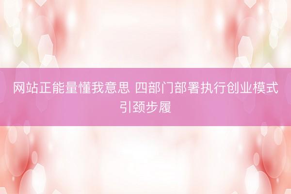 网站正能量懂我意思 四部门部署执行创业模式引颈步履