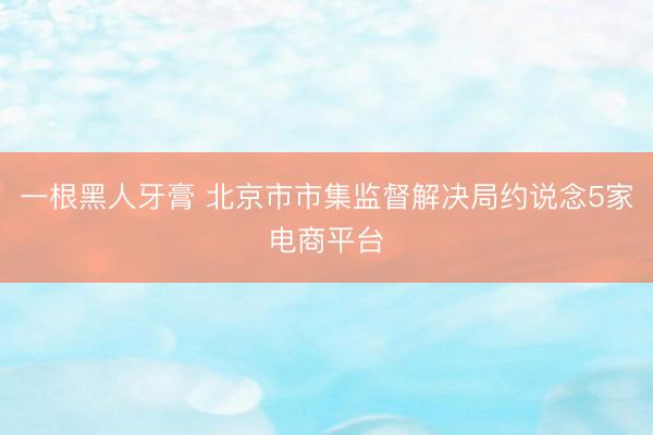 一根黑人牙膏 北京市市集监督解决局约说念5家电商平台