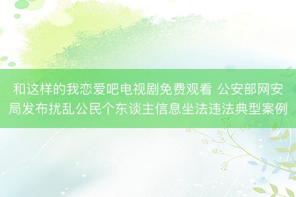 和这样的我恋爱吧电视剧免费观看 公安部网安局发布扰乱公民个东谈主信息坐法违法典型案例