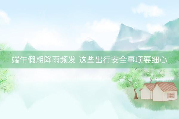 端午假期降雨频发 这些出行安全事项要细心