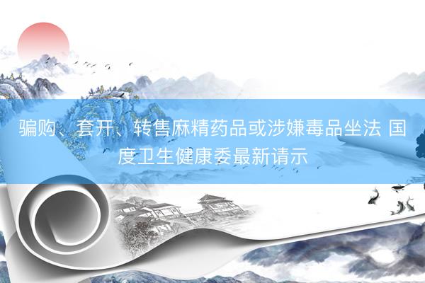 骗购、套开、转售麻精药品或涉嫌毒品坐法 国度卫生健康委最新请示