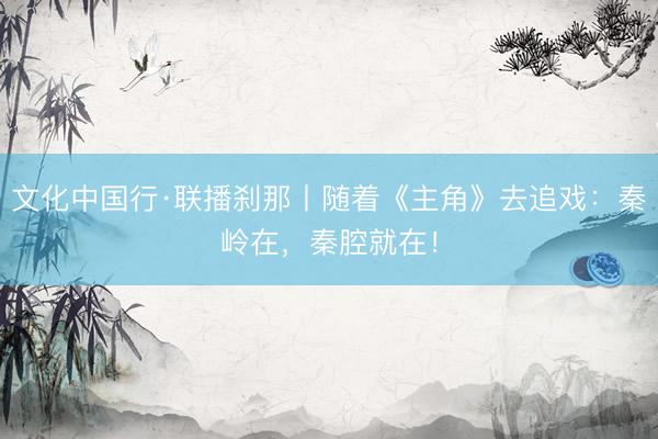 文化中国行·联播刹那丨随着《主角》去追戏：秦岭在，秦腔就在！