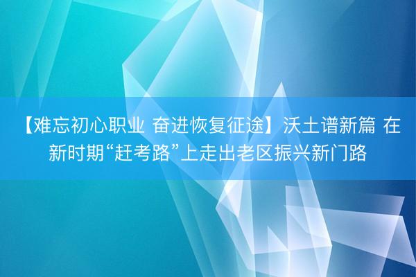 【难忘初心职业 奋进恢复征途】沃土谱新篇 在新时期“赶考路”上走出老区振兴新门路