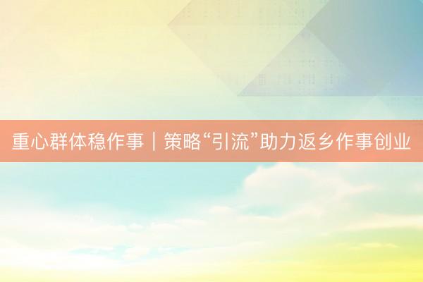 重心群体稳作事｜策略“引流”助力返乡作事创业
