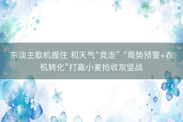 东谈主歇机握住 和天气“竞走” “局势预警+农机转化”打赢小麦抢收攻坚战