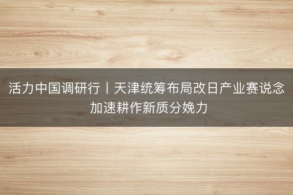 活力中国调研行丨天津统筹布局改日产业赛说念 加速耕作新质分娩力