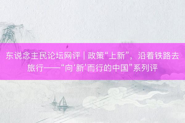 东说念主民论坛网评 | 政策“上新”，沿着铁路去旅行——“向‘新’而行的中国”系列评