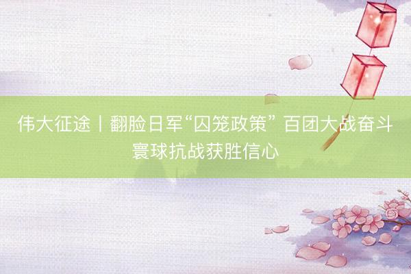 伟大征途丨翻脸日军“囚笼政策” 百团大战奋斗寰球抗战获胜信心