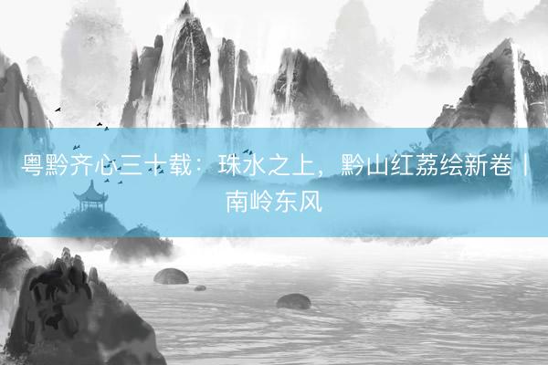 粤黔齐心三十载：珠水之上，黔山红荔绘新卷丨南岭东风