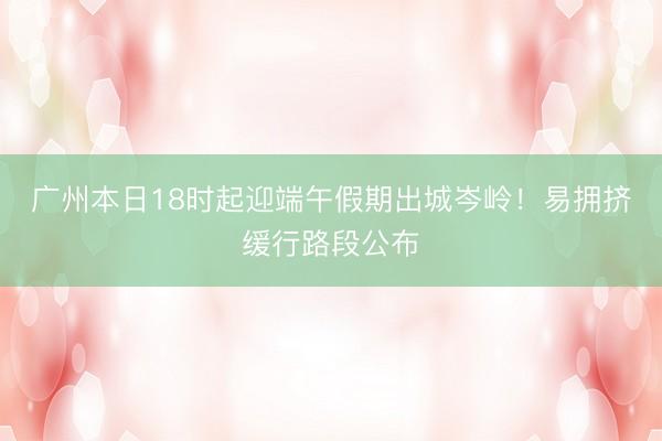 广州本日18时起迎端午假期出城岑岭！易拥挤缓行路段公布