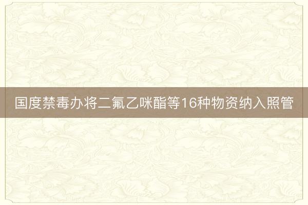 国度禁毒办将二氟乙咪酯等16种物资纳入照管