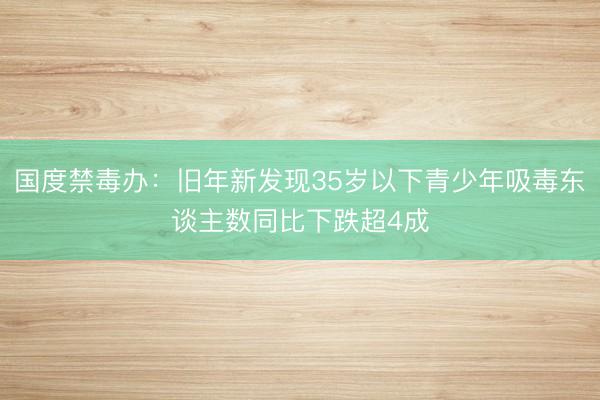 国度禁毒办：旧年新发现35岁以下青少年吸毒东谈主数同比下跌超4成