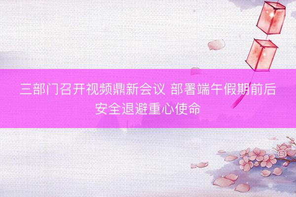 三部门召开视频鼎新会议 部署端午假期前后安全退避重心使命