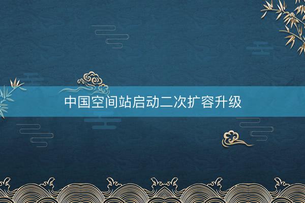 中国空间站启动二次扩容升级