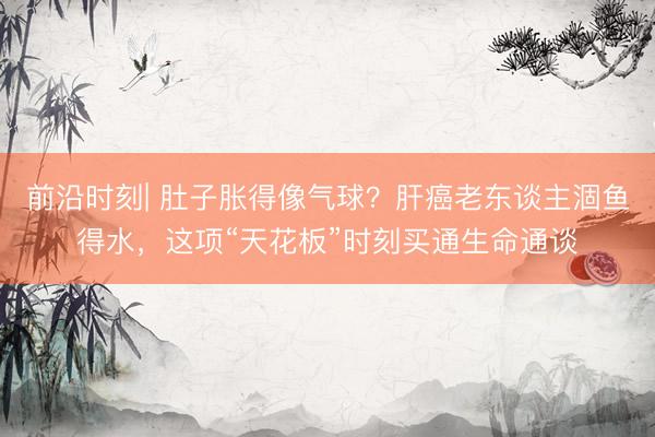 前沿时刻| 肚子胀得像气球？肝癌老东谈主涸鱼得水，这项“天花板”时刻买通生命通谈