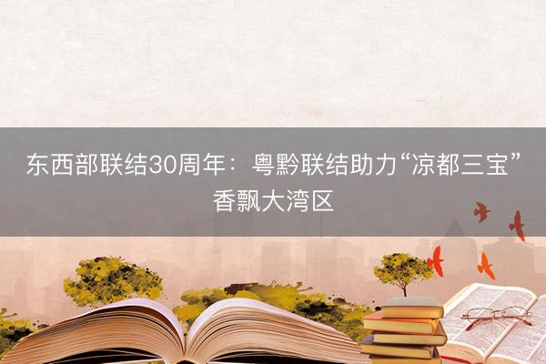 东西部联结30周年：粤黔联结助力“凉都三宝”香飘大湾区