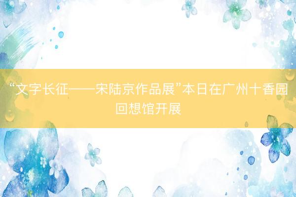 “文字长征——宋陆京作品展”本日在广州十香园回想馆开展